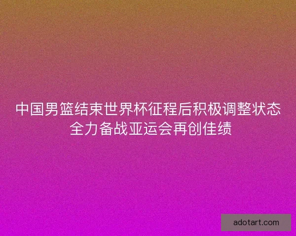 中国男篮结束世界杯征程后积极调整状态 全力备战亚运会再创佳绩