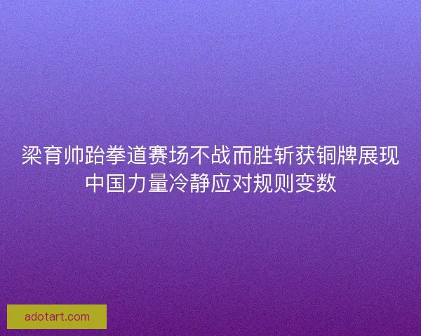 梁育帅跆拳道赛场不战而胜斩获铜牌展现中国力量冷静应对规则变数