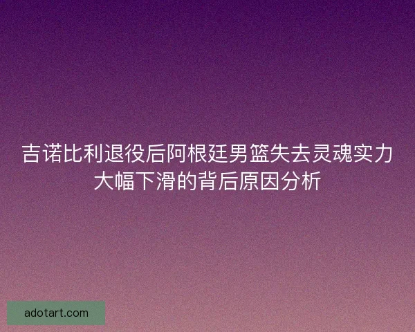 吉诺比利退役后阿根廷男篮失去灵魂实力大幅下滑的背后原因分析
