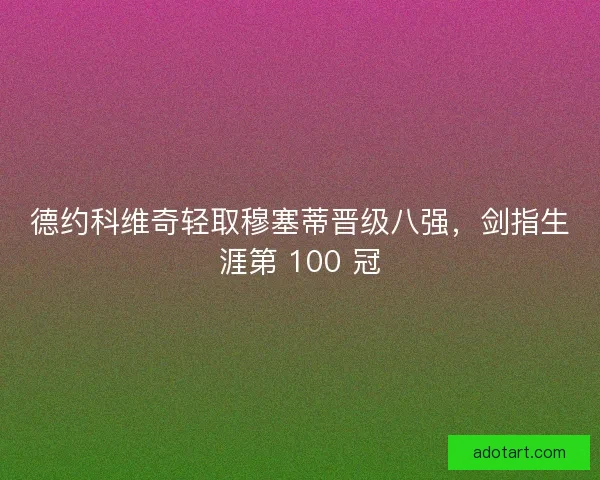 德约科维奇轻取穆塞蒂晋级八强，剑指生涯第 100 冠