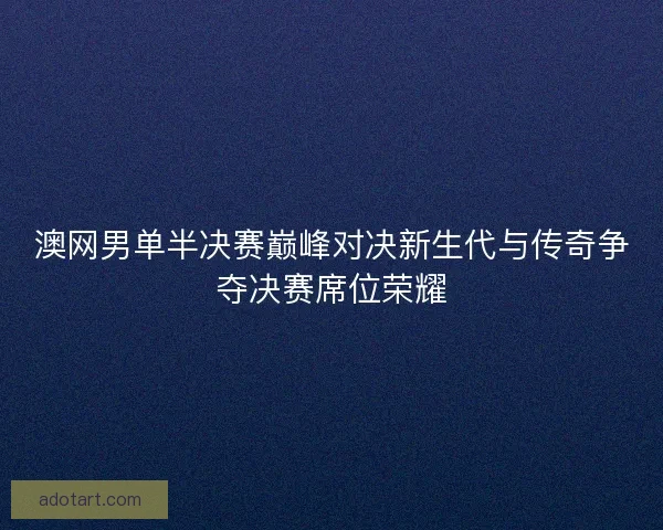 澳网男单半决赛巅峰对决新生代与传奇争夺决赛席位荣耀