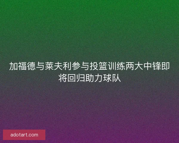 加福德与莱夫利参与投篮训练两大中锋即将回归助力球队
