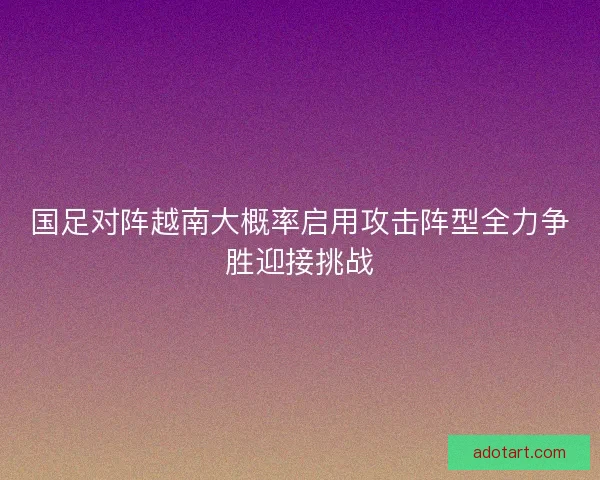 国足对阵越南大概率启用攻击阵型全力争胜迎接挑战 国足对阵越南大概率启用攻击阵型全力争胜迎接挑战