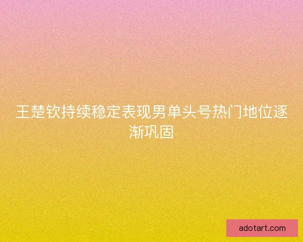 王楚钦持续稳定表现男单头号热门地位逐渐巩固 王楚钦持续稳定表现男单头号热门地位逐渐巩固