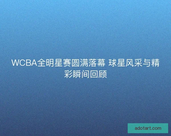 WCBA全明星赛圆满落幕 球星风采与精彩瞬间回顾 WCBA全明星赛圆满落幕 球星风采与精彩瞬间回顾