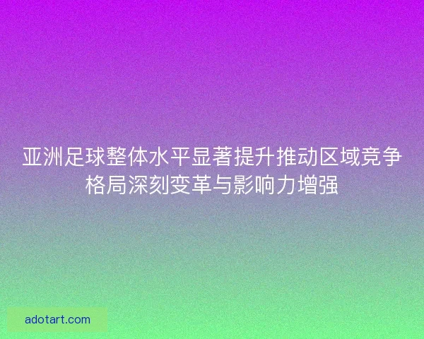 亚洲足球整体水平显著提升推动区域竞争格局深刻变革与影响力增强