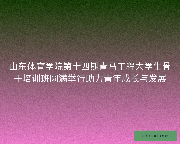 山东体育学院第十四期青马工程大学生骨干培训班圆满举行助力青年成长与发展