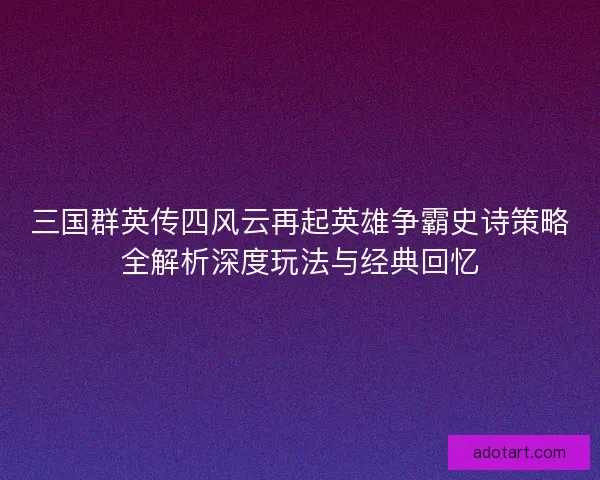 三国群英传四风云再起英雄争霸史诗策略全解析深度玩法与经典回忆