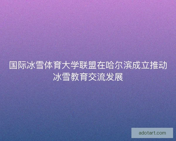 国际冰雪体育大学联盟在哈尔滨成立推动冰雪教育交流发展 国际冰雪体育大学联盟在哈尔滨成立推动冰雪教育交流发展