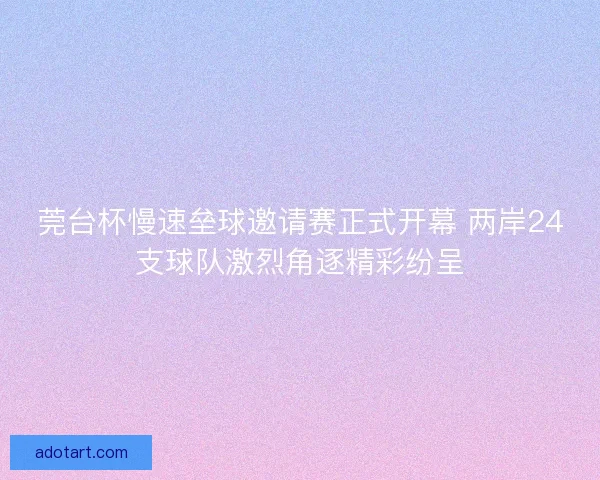 莞台杯慢速垒球邀请赛正式开幕 两岸24支球队激烈角逐精彩纷呈