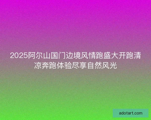 2025阿尔山国门边境风情跑盛大开跑清凉奔跑体验尽享自然风光