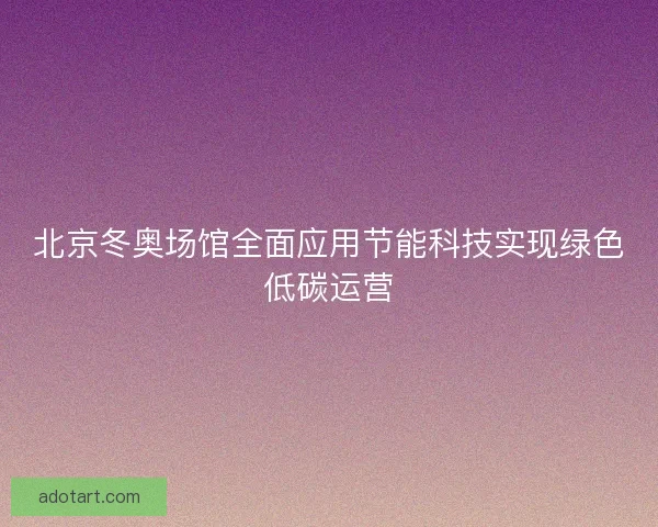北京冬奥场馆全面应用节能科技实现绿色低碳运营