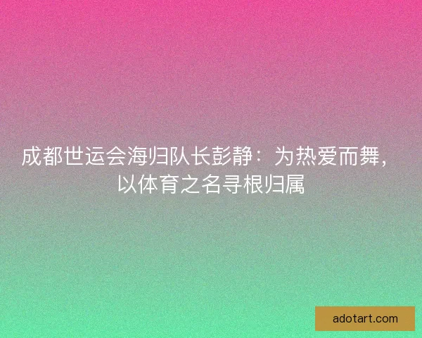 成都世运会海归队长彭静:为热爱而舞,以体育之名寻根归属 成都世运会海归队长彭静:为热爱而舞,以体育之名寻根归属