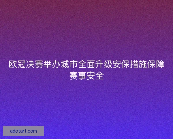 欧冠决赛举办城市全面升级安保措施保障赛事安全 欧冠决赛举办城市全面升级安保措施保障赛事安全