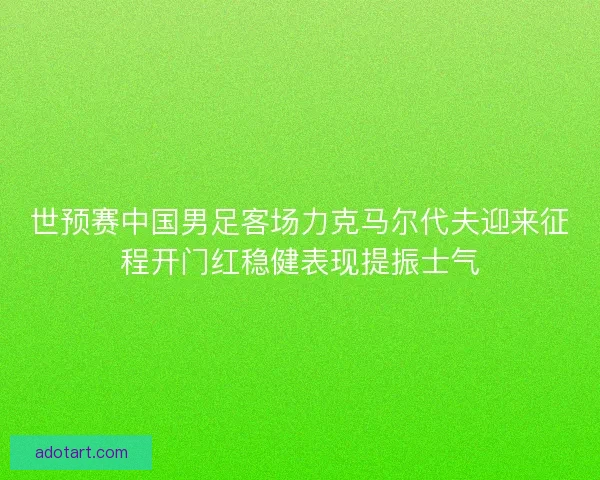 世预赛中国男足客场力克马尔代夫迎来征程开门红稳健表现提振士气