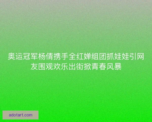 奥运冠军杨倩携手全红婵组团抓娃娃引网友围观欢乐出街掀青春风暴