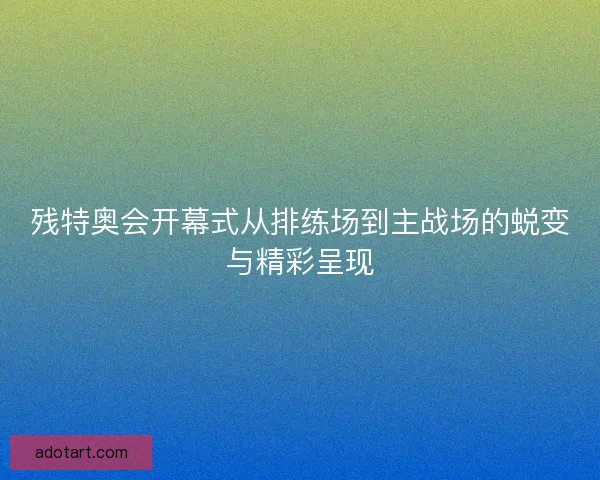 残特奥会开幕式从排练场到主战场的蜕变与精彩呈现