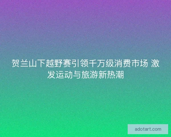 贺兰山下越野赛引领千万级消费市场 激发运动与旅游新热潮