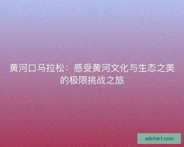 黄河口马拉松：感受黄河文化与生态之美的极限挑战之旅