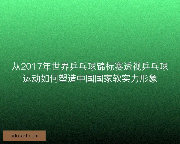 从2017年世界乒乓球锦标赛透视乒乓球运动如何塑造中国国家软实力形象 从2017年世界乒乓球锦标赛透视乒乓球运动如何塑造中国国家软实力形象