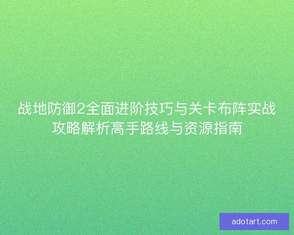 战地防御2全面进阶技巧与关卡布阵实战攻略解析高手路线与资源指南 战地防御2全面进阶技巧与关卡布阵实战攻略解析高手路线与资源指南