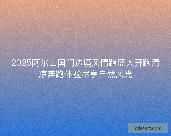 2025阿尔山国门边境风情跑盛大开跑清凉奔跑体验尽享自然风光 2025阿尔山国门边境风情跑盛大开跑清凉奔跑体验尽享自然风光