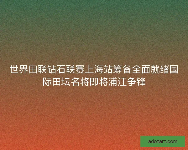 世界田联钻石联赛上海站筹备全面就绪国际田坛名将即将浦江争锋 世界田联钻石联赛上海站筹备全面就绪国际田坛名将即将浦江争锋
