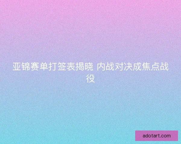 亚锦赛单打签表揭晓 内战对决成焦点战役 亚锦赛单打签表揭晓 内战对决成焦点战役