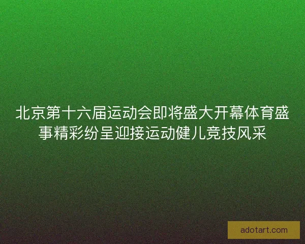 北京第十六届运动会即将盛大开幕体育盛事精彩纷呈迎接运动健儿竞技风采 北京第十六届运动会即将盛大开幕体育盛事精彩纷呈迎接运动健儿竞技风采