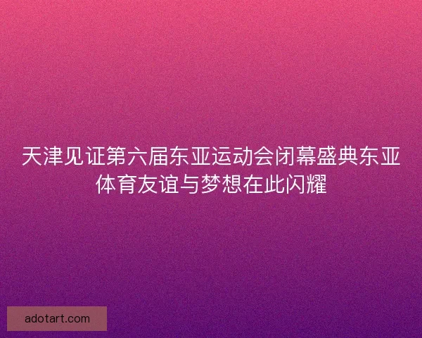 天津见证第六届东亚运动会闭幕盛典东亚体育友谊与梦想在此闪耀