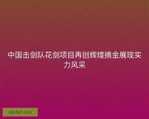中国击剑队花剑项目再创辉煌摘金展现实力风采 中国击剑队花剑项目再创辉煌摘金展现实力风采