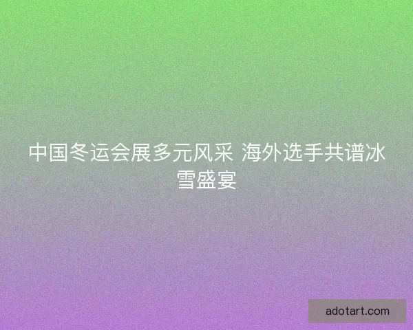 中国冬运会展多元风采 海外选手共谱冰雪盛宴 中国冬运会展多元风采 海外选手共谱冰雪盛宴