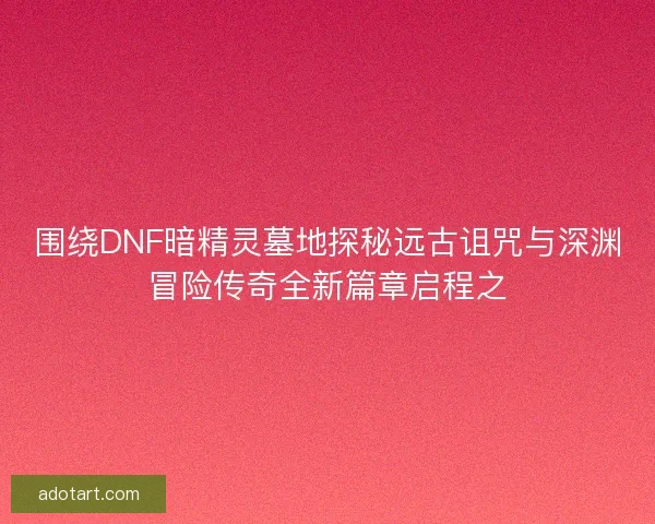 围绕DNF暗精灵墓地探秘远古诅咒与深渊冒险传奇全新篇章启程之